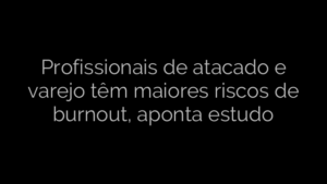 ​Profissionais de atacado e varejo têm maiores riscos de burnout, aponta estudo 